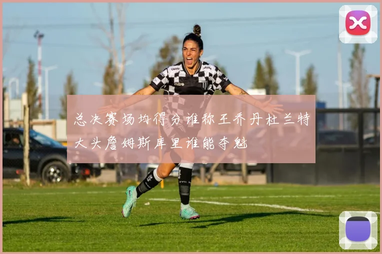 总决赛场均得分谁称王乔丹杜兰特大头詹姆斯库里谁能夺魁