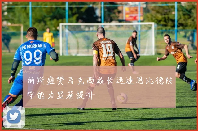 纳斯盛赞马克西成长迅速恩比德防守能力显著提升