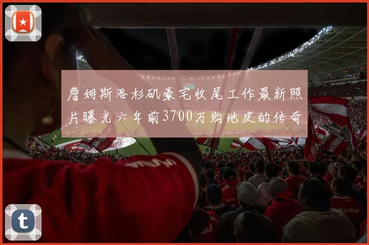 詹姆斯洛杉矶豪宅收尾工作最新照片曝光六年前3700万购地皮的传奇故事