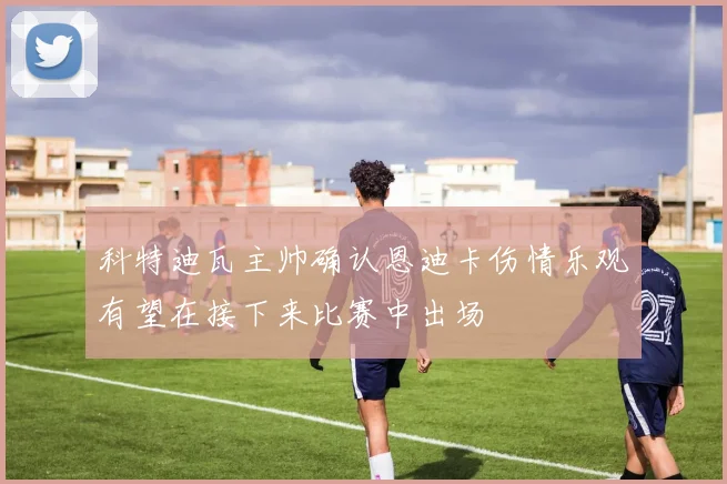 科特迪瓦主帅确认恩迪卡伤情乐观有望在接下来比赛中出场