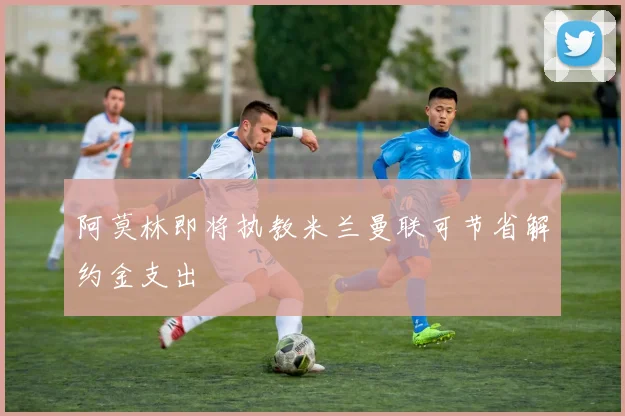 阿莫林即将执教米兰曼联可节省解约金支出