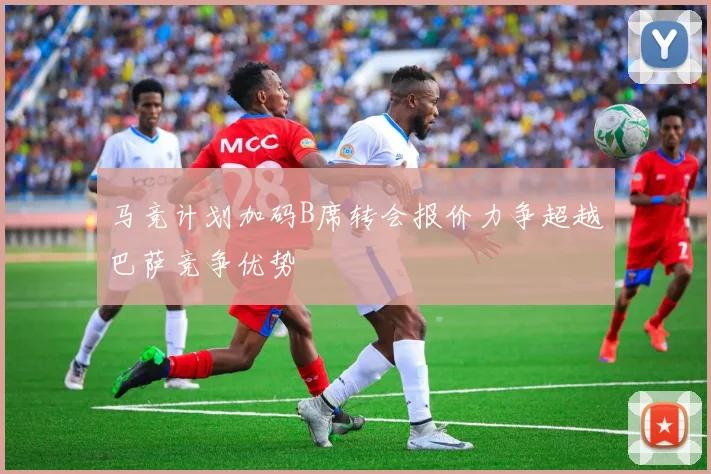 马竞计划加码B席转会报价力争超越巴萨竞争优势