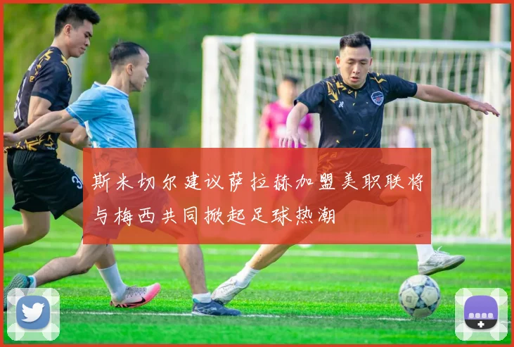 斯米切尔建议萨拉赫加盟美职联将与梅西共同掀起足球热潮