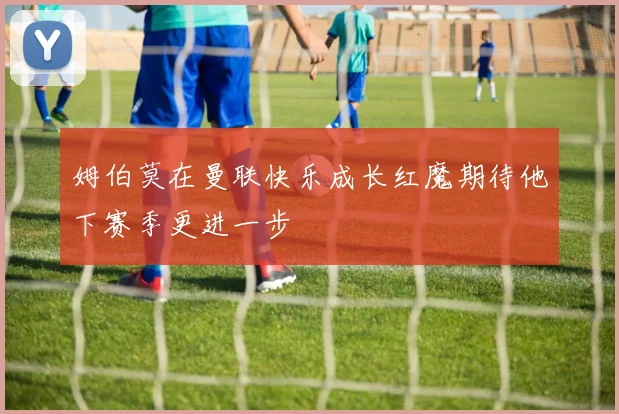 姆伯莫在曼联快乐成长红魔期待他下赛季更进一步
