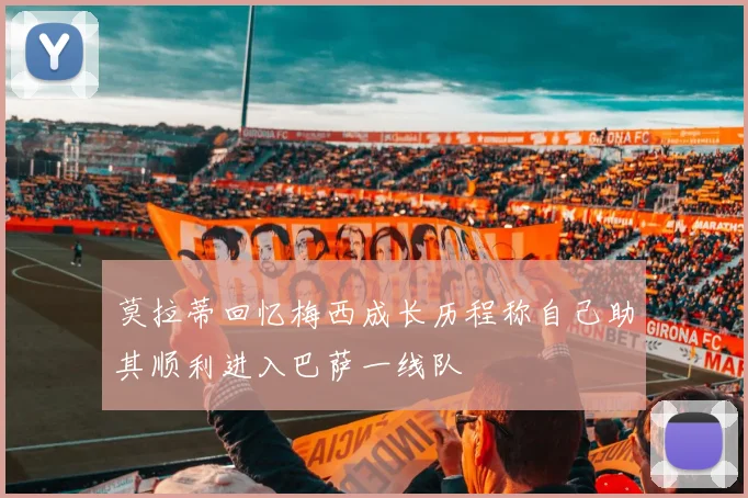 莫拉蒂回忆梅西成长历程称自己助其顺利进入巴萨一线队