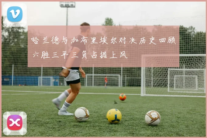 哈兰德与加布里埃尔对决历史回顾六胜三平三负占据上风