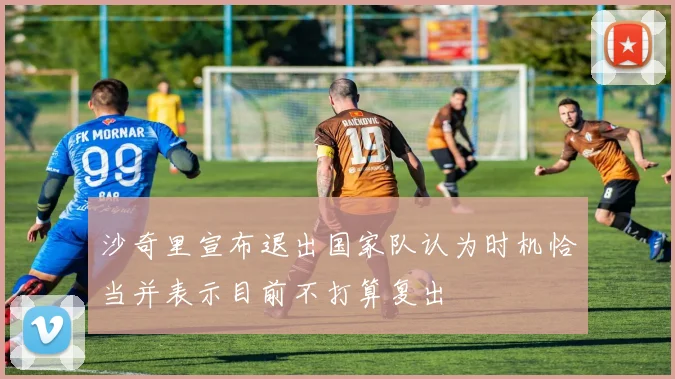 沙奇里宣布退出国家队认为时机恰当并表示目前不打算复出