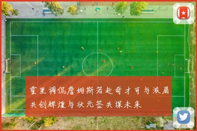 霍里调侃詹姆斯若赴奇才可与浓眉共创辉煌与状元签共谋未来