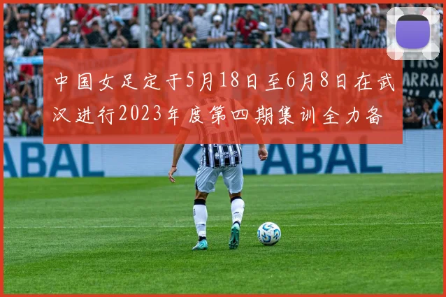 中国女足定于5月18日至6月8日在武汉进行2023年度第四期集训全力备战国际赛事