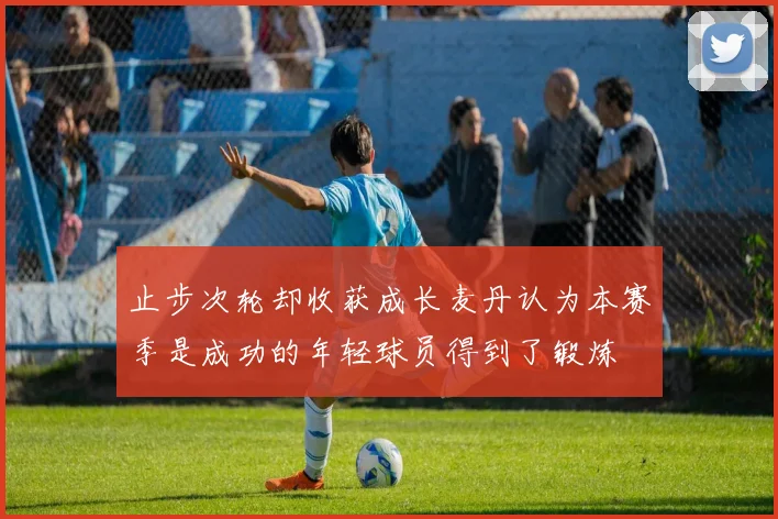 止步次轮却收获成长麦丹认为本赛季是成功的年轻球员得到了锻炼