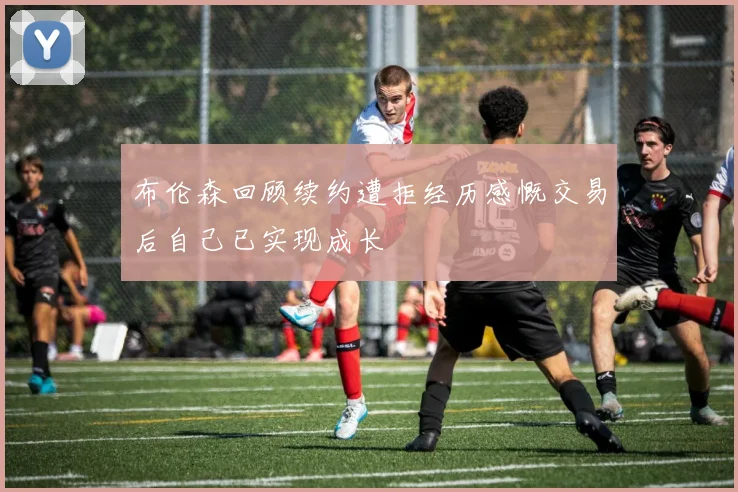 布伦森回顾续约遭拒经历感慨交易后自己已实现成长