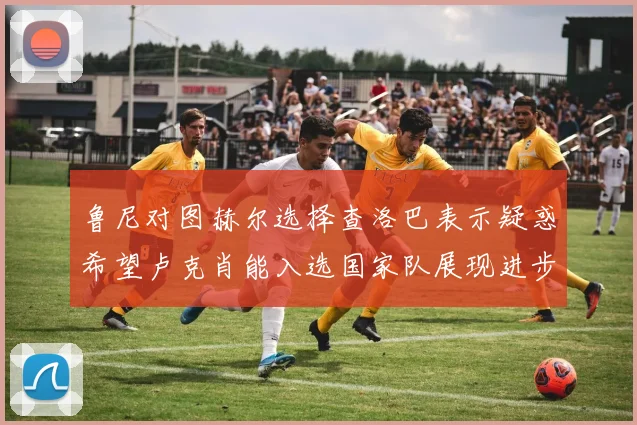 鲁尼对图赫尔选择查洛巴表示疑惑希望卢克肖能入选国家队展现进步