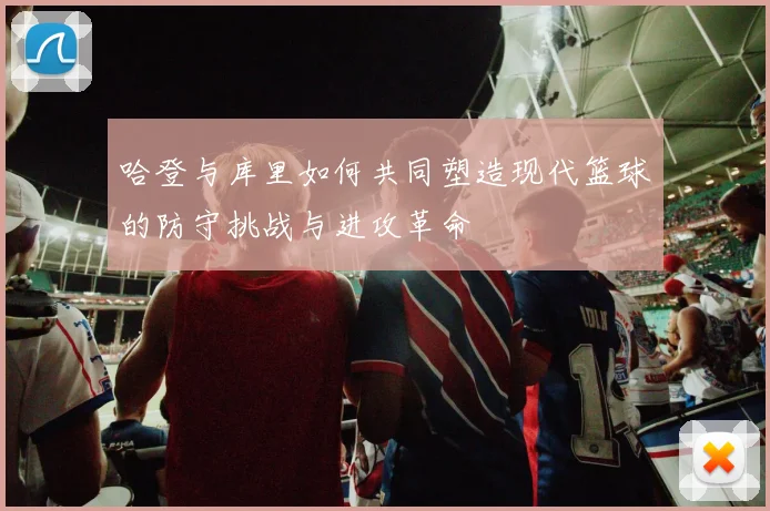 哈登与库里如何共同塑造现代篮球的防守挑战与进攻革命
