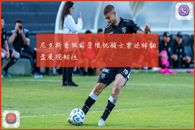 尼克斯晋级前景堪忧骑士曾逆转翻盘展现韧性