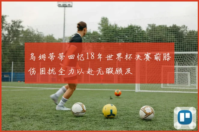 乌姆蒂蒂回忆18年世界杯决赛前膝伤困扰全力以赴无暇顾及