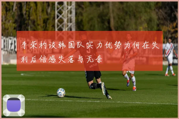 李荣杓谈韩国队实力优势为何在失利后倍感失落与无奈
