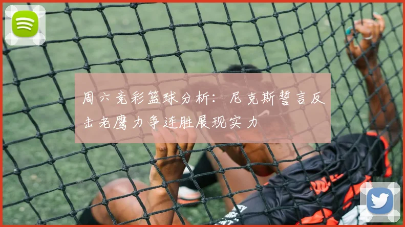 周六竞彩篮球分析：尼克斯誓言反击老鹰力争连胜展现实力