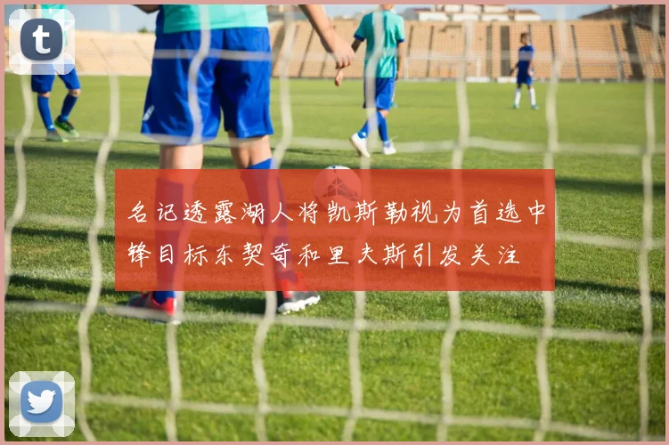 名记透露湖人将凯斯勒视为首选中锋目标东契奇和里夫斯引发关注